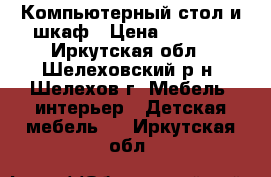 Компьютерный стол и шкаф › Цена ­ 3 500 - Иркутская обл., Шелеховский р-н, Шелехов г. Мебель, интерьер » Детская мебель   . Иркутская обл.